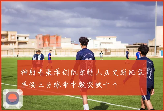 神射手豪泽创凯尔特人历史新纪录单场三分球命中数突破十个