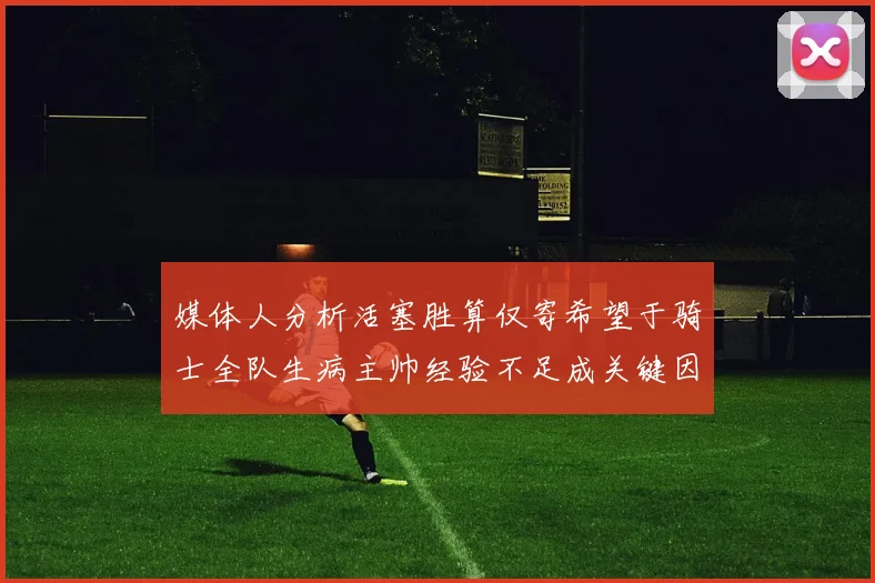 媒体人分析活塞胜算仅寄希望于骑士全队生病主帅经验不足成关键因素