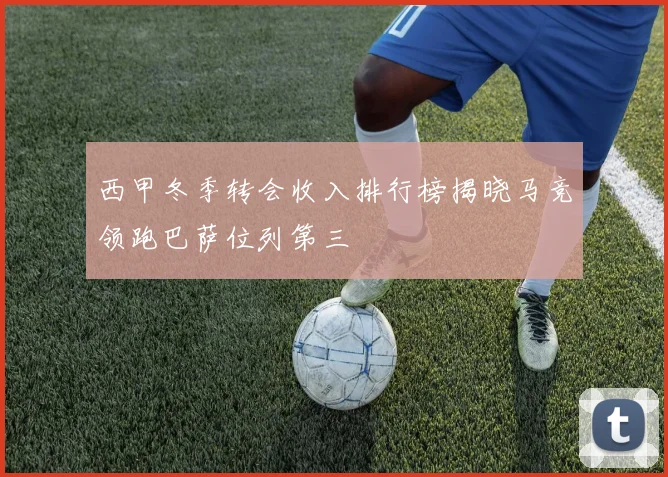 西甲冬季转会收入排行榜揭晓马竞领跑巴萨位列第三