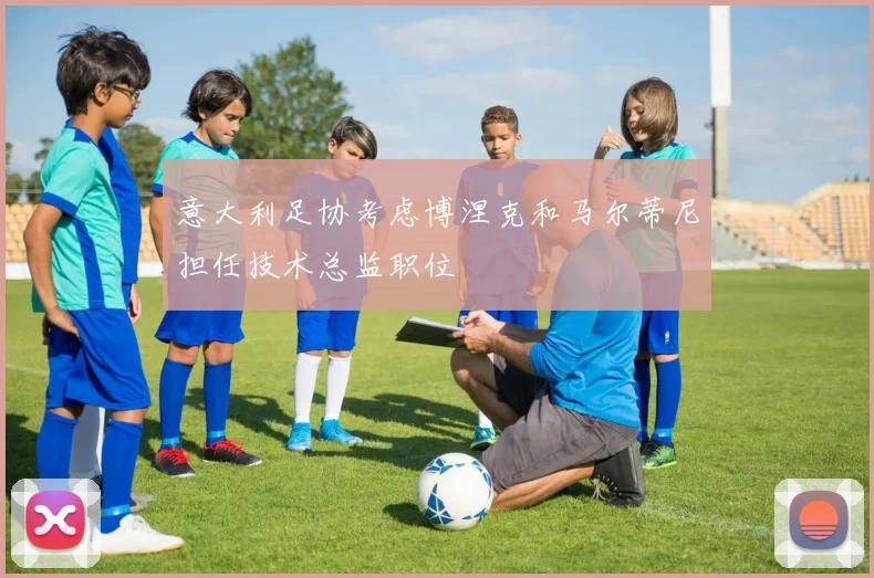 意大利足协考虑博涅克和马尔蒂尼担任技术总监职位
