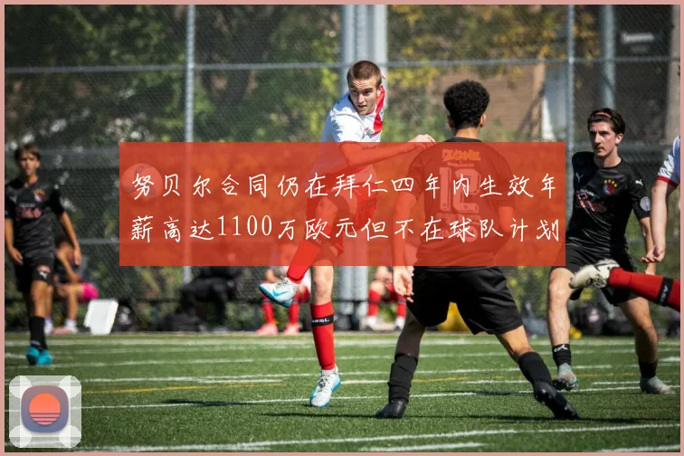 努贝尔合同仍在拜仁四年内生效年薪高达1100万欧元但不在球队计划中