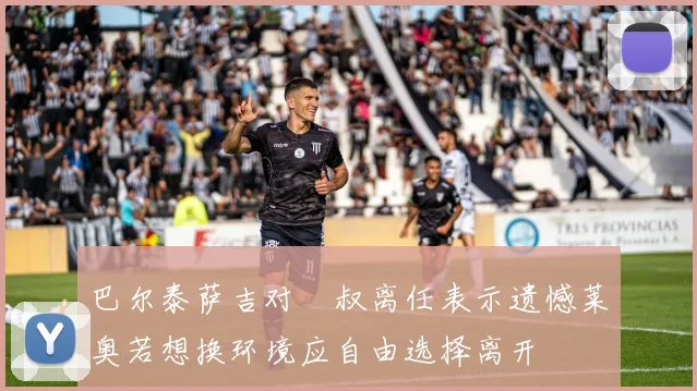 巴尔泰萨吉对囧叔离任表示遗憾莱奥若想换环境应自由选择离开