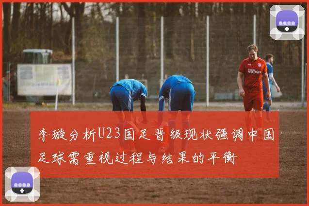 李璇分析U23国足晋级现状强调中国足球需重视过程与结果的平衡