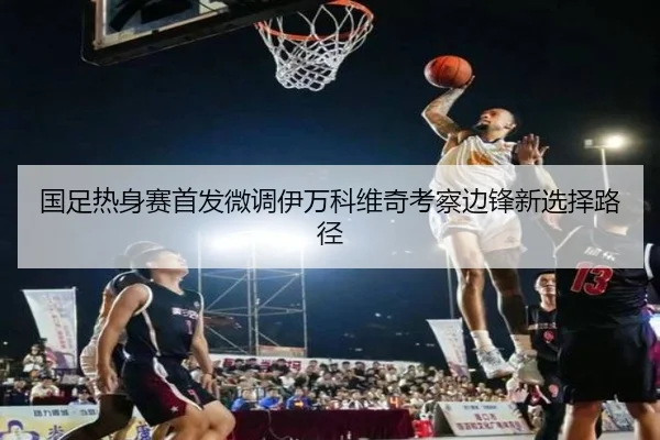 国足热身赛首发微调伊万科维奇考察边锋新选择路径（DUOBAO）